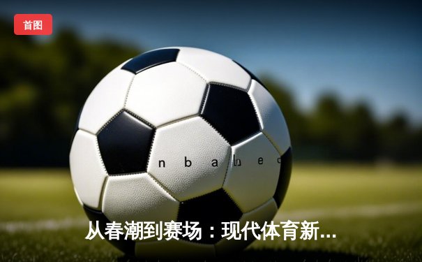 从春潮到赛场：现代体育新闻的深度变革与价值重塑